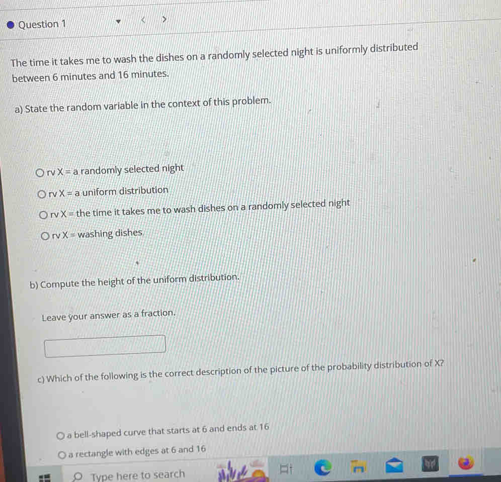 The time it takes me to wash the dishes on a randomly selected night is uniformly distributed
between 6 minutes and 16 minutes.
a) State the random variable in the context of this problem.
rvX= a randomly selected night
rv X= a uniform distribution
r X= the time it takes me to wash dishes on a randomly selected night
rvX= washing dishes
b) Compute the height of the uniform distribution.
Leave your answer as a fraction.
c) Which of the following is the correct description of the picture of the probability distribution of X?
a bell-shaped curve that starts at 6 and ends at 16
a rectangle with edges at 6 and 16
Type here to search