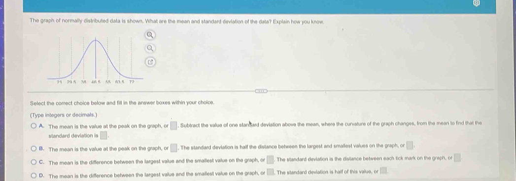 The graph of normally distributed data is shown. What are the mean and standard deviation of the data? Explain how you know.
Select the correct choice below and fill in the answer boxes within your choice.
(Type integers or decimals.)
A. The mean is the value at the peak on the graph, or □. Subtract the value of one stan ard deviation above the mean, where the curvature of the graph changes, from the mean to find that the
standard deviation is □.
B. The mean is the value at the peak on the graph, or □. The standard deviation is half the distance between the largest and smallest values on the graph, or □.
C. The mean is the difference between the largest value and the smallest value on the graph, or □. The standard deviation is the distance between each tick mark on the graph, or □.
D. The mean is the difference between the largest value and the smallest value on the graph, or □. The standard deviation is half of this value, or □.