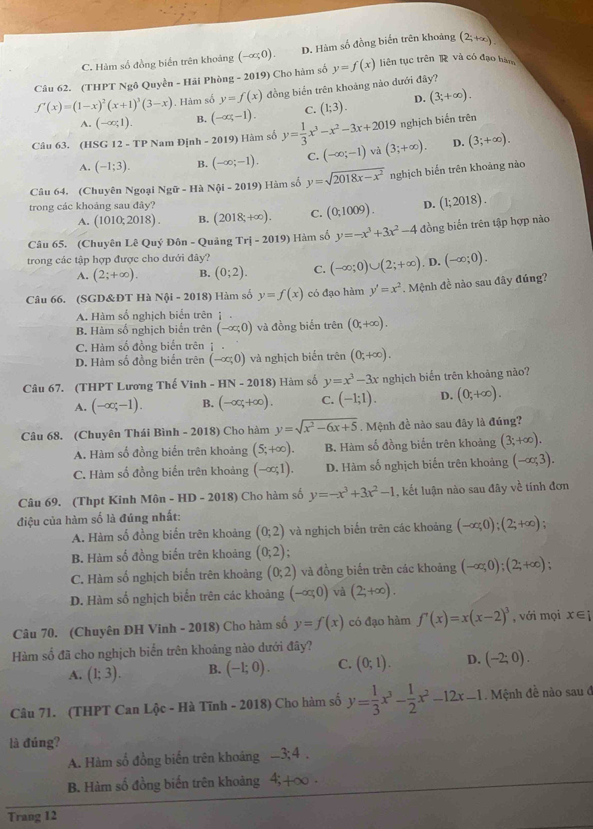 C. Hàm số đồng biến trên khoảng (-∈fty ;0). D. Hàm số đồng biến trên khoảng (2;+∈fty ).
Câu 62. (THPT Ngô Quyền - Hải Phòng - 2019) Cho hàm số y=f(x) liên tục trên R và có đạo hàm
f'(x)=(1-x)^2(x+1)^3(3-x). Hàm số y=f(x) đồng biến trên khoảng nào dưới đây?
D.
A. (-∈fty ;1).
B. (-∈fty ;-1). C. (1;3). (3;+∈fty ).
Câu 63. (HSG 12-TP Nam Định - 2019) Hàm số y= 1/3 x^3-x^2-3x+2019 nghịch biến trên
A. (-1;3).
B. (-∈fty ;-1). C. (-∈fty ;-1) và (3;+∈fty ). D. (3;+∈fty ).
Câu 64. (Chuyên Ngoại Ngir-H Nhat Qi-2019) Hàm số y=sqrt(2018x-x^2) nghịch biến trên khoảng nào
trong các khoảng sau đây? D. (1;2018).
A. (1010;2018). B. (2018;+∈fty ). C. (0;1009).
Câu 65. (Chuyên Lê Quý Đôn - Quảng Tri-2019) Hàm số y=-x^3+3x^2-4 đồng biến trên tập hợp nào
trong các tập hợp được cho dưới đây?
C. (-∈fty ;0)∪ (2;+∈fty )
A. (2;+∈fty ). B. (0;2). . D. (-∈fty ;0).
Câu 66. (SGD&ĐT Hà Nội - 2018) Hàm số y=f(x) có đạo hàm y'=x^2. Mệnh đề nào sau đây đúng?
A. Hàm số nghịch biến trên j
B. Hàm số nghịch biến trên (-∈fty ;0) và đồng biến trên (0;+∈fty ).
C. Hàm số đồng biến trên
D. Hàm số đồng biến trên (-∈fty ;0) và nghịch biến trên (0;+∈fty ).
HN-2018) Hàm số y=x^3-3x nghịch biến trên khoảng nào?
Câu 67. (THPT Lương Thế Vinh - 1
A. (-∈fty ;-1). B. (-∈fty ,+∈fty ). C. (-1;1). D. (0;+∈fty ).
Câu 68. (Chuyên Thái Bình - 2018) Cho hàm y=sqrt(x^2-6x+5). Mệnh đề nào sau đây là đúng?
A. Hàm số đồng biến trên khoảng (5;+∈fty ). B. Hàm số đồng biến trên khoảng (3;+∈fty ).
C. Hàm số đồng biến trên khoảng (-∈fty ;1). D. Hàm số nghịch biến trên khoảng (-∈fty ;3).
Câu 69. (Thpt Kinh Môn - HD - 2018) Cho hàm số y=-x^3+3x^2-1 , kết luận nào sau đây về tính đơn
điệu của hàm số là đúng nhất:
A. Hàm số đồng biến trên khoảng (0;2) và nghịch biến trên các khoảng (-∈fty ;0);(2;+∈fty ) :
B. Hàm số đồng biến trên khoảng (0;2) :
C. Hàm số nghịch biến trên khoảng (0;2) và đồng biến trên các khoảng (-∈fty ;0);(2;+∈fty )
D. Hàm số nghịch biến trên các khoảng (-∈fty ,0) và (2;+∈fty ).
Câu 70. (Chuyên ĐH Vinh - 2018) Cho hàm số y=f(x) có đạo hàm f'(x)=x(x-2)^3 , với mọi x∈ i
Hàm số đã cho nghịch biến trên khoảng nào dưới đây?
D. (-2;0).
A. (1;3).
B. (-1;0).
C. (0;1).
Câu 71. (THPT Can Lộc - Hà Tĩnh - 2018) Cho hàm số y= 1/3 x^3- 1/2 x^2-12x-1. Mệnh đề nào sau đ
là đúng?
A. Hàm số đồng biển trên khoảng -3;4 .
B. Hàm số đồng biến trên khoảng 4; +∞ .
Trang 12