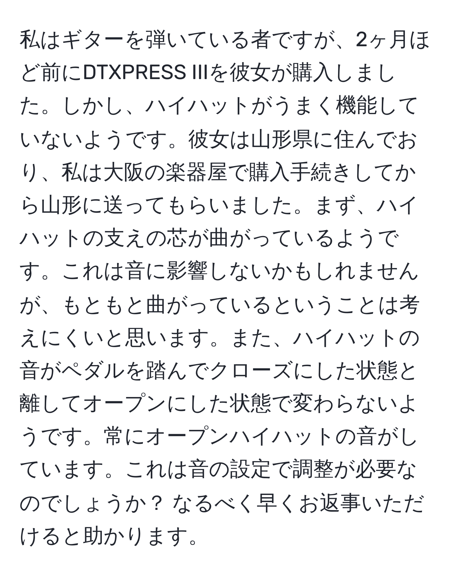 私はギターを弾いている者ですが、2ヶ月ほど前にDTXPRESS IIIを彼女が購入しました。しかし、ハイハットがうまく機能していないようです。彼女は山形県に住んでおり、私は大阪の楽器屋で購入手続きしてから山形に送ってもらいました。まず、ハイハットの支えの芯が曲がっているようです。これは音に影響しないかもしれませんが、もともと曲がっているということは考えにくいと思います。また、ハイハットの音がペダルを踏んでクローズにした状態と離してオープンにした状態で変わらないようです。常にオープンハイハットの音がしています。これは音の設定で調整が必要なのでしょうか？ なるべく早くお返事いただけると助かります。