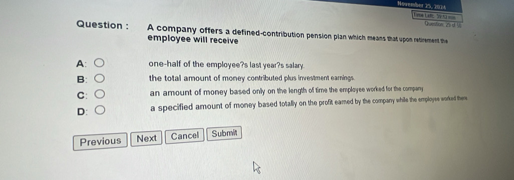 November 25, 2024
Time Left: 39:12 mn
Question, 29 of 5
Question : A company offers a defined-contribution pension plan which means that upon retirement the
employee will receive
A: one-half of the employee?s last year?s salary.
B: the total amount of money contributed plus investment earnings.
C: an amount of money based only on the length of time the employee worked for the company
D: a specified amount of money based totally on the profit earned by the company while the employee worked there
Previous Next Cancel Submit