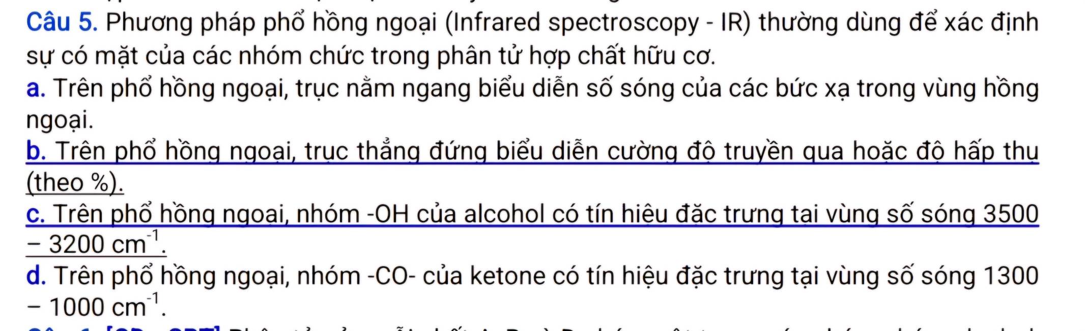 Phương pháp phổ hồng ngoại (Infrared spectroscopy - IR) thường dùng để xác định
sự có mặt của các nhóm chức trong phân tử hợp chất hữu cơ.
a. Trên phổ hồng ngoại, trục nằm ngang biểu diễn số sóng của các bức xạ trong vùng hồng
ngoại.
b. Trên phổ hồng ngoại, trục thẳng đứng biểu diễn cường độ truyền qua hoặc độ hấp thụ
(theo %).
c. Trên phổ hồng ngoai, nhóm -OH của alcohol có tín hiêu đặc trưng tai vùng số sóng 3500
-3200cm^(-1).
d. Trên phổ hồng ngoại, nhóm -CO- của ketone có tín hiệu đặc trưng tại vùng số sóng 1300
-1000cm^(-1).