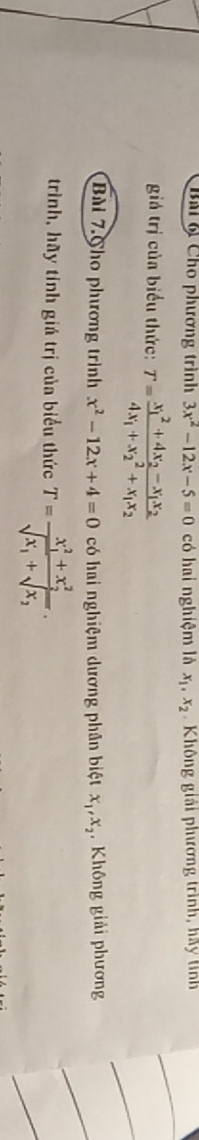 BM 6 Cho phương trình 3x^2-12x-5=0 có hai nghiệm là x_1, x_2 Không giải phương trình, hay tinh 
giá trị của biểu thức: T=frac (x_1)^2+4x_2-x_1x_24x_1+x_2^(2+x_1)x_2
Bài 7.Cho phương trình x^2-12x+4=0 có hai nghiệm dương phân biệt x_1, x_2 Không giải phương 
trình, hãy tính giá trị của biểu thức T=frac (x_1)^2+x_2^2sqrt(x_1)+sqrt(x_2).