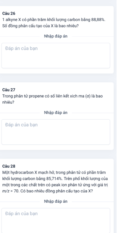 alkyne X có phần trăm khối lượng carbon bằng 88, 88%. 
Số đồng phân cấu tạo của X là bao nhiêu? 
Nhập đáp án 
Đáp án của bạn 
Câu 27 
Trong phân tử propene có số liên kết xich ma (σ) là bao 
nhiêu? 
Nhập đáp án 
Đáp án của bạn 
Câu 28
Một hydrocarbon X mạch hở, trong phân tử có phần trăm 
khối lượng carbon bằng 85, 714%. Trên phổ khối lượng của 
một trong các chất trên có peak ion phân tử ứng với giá trị
m/z=70 0. Có bao nhiêu đồng phân cấu tạo của X? 
Nhập đáp án 
Đáp án của bạn