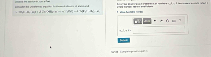 access the section in your eText.
Give your answer as an ordered set of numbers α β η 3. Your answers should reflect ti
Consider the unbalanced equation for the neutralization of acetic acid: whole-number ratio of coefficients.
a HC_2H_3O_2(aq)+beta Ca(OH)_2(aq)to gamma H_2O(l)+delta Ca(C_2H_3O_2)_2(aq) View Available Hint(s)
■ V AEφ ?
α beta ,gamma ,delta =
Submit
Part B Complete previous part(s)