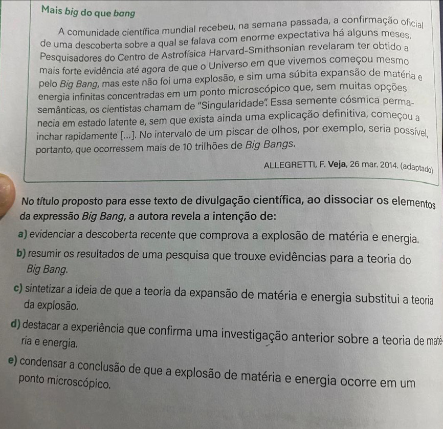 Mais big do que bang
A comunidade científica mundial recebeu, na semana passada, a confirmação oficial
de uma descoberta sobre a qual se falava com enorme expectativa há alguns meses,
Pesquisadores do Centro de Astrofísica Harvard-Smithsonian revelaram ter obtido a
mais forte evidência até agora de que o Universo em que vivemos começou mesmo
pelo Big Bang, mas este não foi uma explosão, e sim uma súbita expansão de matéria e
energia infinitas concentradas em um ponto microscópico que, sem muitas opções
semânticas, os cientistas chamam de 'Singularidade” Essa semente cósmica perma-
necia em estado latente e, sem que exista ainda uma explicação definitiva, começou a
inchar rapidamente [...]. No intervalo de um piscar de olhos, por exemplo, seria possível,
portanto, que ocorressem mais de 10 trilhões de Big Bangs.
ALLEGRETTI, F. Veja, 26 mar. 2014. (adaptado)
No título proposto para esse texto de divulgação científica, ao dissociar os elementos
da expressão Big Bang, a autora revela a intenção de:
a) evidenciar a descoberta recente que comprova a explosão de matéria e energia.
b) resumir os resultados de uma pesquisa que trouxe evidências para a teoria do
Big Bang.
c) sintetizar a ideia de que a teoria da expansão de matéria e energia substitui a teoria
da explosão.
d) destacar a experiência que confirma uma investigação anterior sobre a teoria de maté
ria e energia.
e) condensar a conclusão de que a explosão de matéria e energia ocorre em um
ponto microscópico.