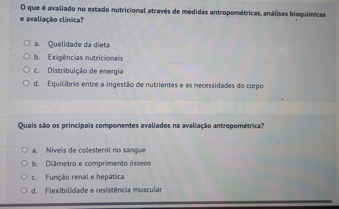 que é avaliado no estado nutricional através de medidas antropométricas, análises bioquímicas
e avaliação clínica?
a. Qualidade da dieta
b. Exigências nutricionais
c. Distribuição de energia
d. Equilíbrio entre a ingestão de nutrientes e as necessidades do corpo
Quais são os principais componentes avaliados na avaliação antropométrica?
a. Níveis de colesterol no sangue
b. Diâmetro e comprimento ósseos
c. Função renal e hepática
d. Flexibilidade e resistência muscular