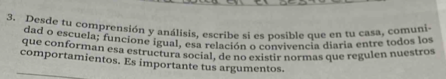 Desde tu comprensión y análisis, escribe si es posible que en tu casa, comuni- 
dad o escuela; funcione igual, esa relación o convivencia diaria entre todos los 
que conforman esa estructura social, de no existir normas que regulen nuestros 
comportamientos. Es importante tus argumentos.