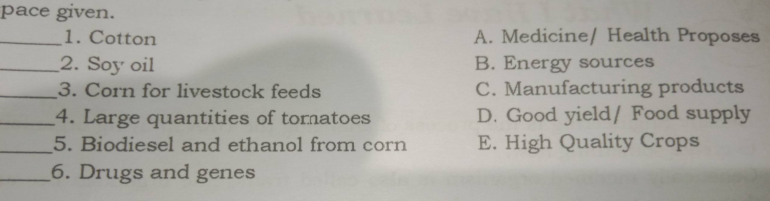 pace given.
_1. Cotton A. Medicine/ Health Proposes
_2. Soy oil B. Energy sources
_3. Corn for livestock feeds C. Manufacturing products
_4. Large quantities of tomatoes D. Good yield/ Food supply
_5. Biodiesel and ethanol from corn E. High Quality Crops
_6. Drugs and genes