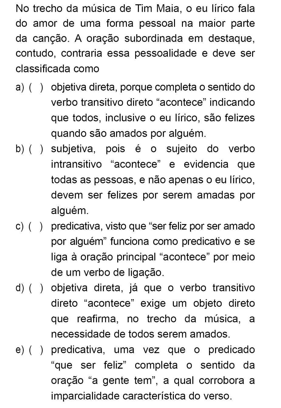 No trecho da música de Tim Maia, o eu lírico fala
do amor de uma forma pessoal na maior parte
da canção. A oração subordinada em destaque,
contudo, contraria essa pessoalidade e deve ser
classificada como
a) ( ) objetiva direta, porque completa o sentido do
verbo transitivo direto “acontece” indicando
que todos, inclusive o eu lírico, são felizes
quando são amados por alguém.
b) ( ) subjetiva, pois é o sujeito do verbo
intransitivo “acontece” e evidencia que
todas as pessoas, e não apenas o eu lírico,
devem ser felizes por serem amadas por
alguém.
c) ( ) predicativa, visto que “ser feliz por ser amado
por alguém'' funciona como predicativo e se
liga à oração principal “acontece” por meio
de um verbo de ligação.
d) ( ) objetiva direta, já que o verbo transitivo
direto“acontece” exige um objeto direto
que reafirma, no trecho da música, a
necessidade de todos serem amados.
e) ( ) predicativa, uma vez que o predicado
“que ser feliz” completa o sentido da
oração “a gente tem”, a qual corrobora a
imparcialidade característica do verso.