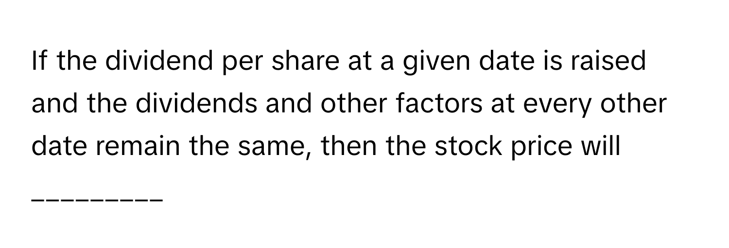 If the dividend per share at a given date is raised and the dividends and other factors at every other date remain the same, then the stock price will _________