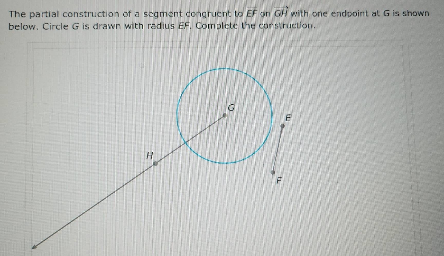 The partial construction of a segment congruent to overline EF on vector GH with one endpoint at G is shown 
below. Circle G is drawn with radius EF. Complete the construction.