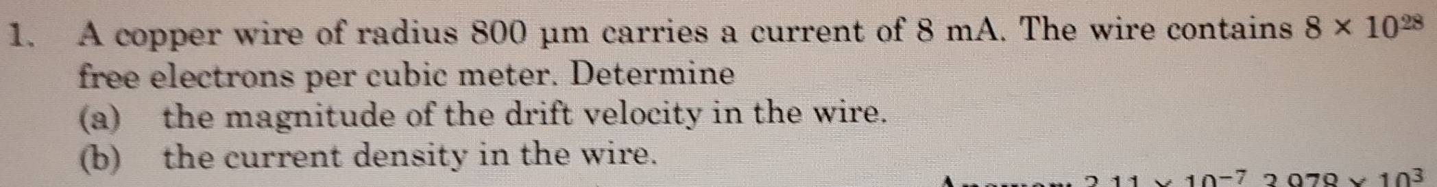 A copper wire of radius 800 μm carries a current of 8 mA. The wire contains 8* 10^(28)
free electrons per cubic meter. Determine 
(a) the magnitude of the drift velocity in the wire. 
(b) the current density in the wire.
1* 10^(-7) 2070* 10^3