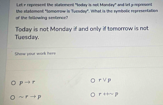 Let represent the statement "today is not Monday" and let prepresent 
the statement "tomorrow is Tuesday". What is the symbolic representation 
of the following sentence? 
Today is not Monday if and only if tomorrow is not 
Tuesday. 
Show your work here
pto r
rvee p
sim rto p
rrightarrow sim p