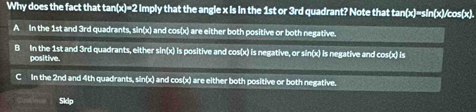 Why does the fact that t tan (x)=21mpl y that the angle x is in the 1st or 3rd quadrant? Note that t A_ (x)=sin (x)/cos (x).
A In the 1st and 3rd quadrants, si n(x) and cos (x) I are either both positive or both negative.
B In the 1st and 3rd quadrants, either sin (x) I is positive and cos(x) is negative, or sin(x) is negative and cos (x) is
positive.
C In the 2nd and 4th quadrants, sin (x) and cos (x) are either both positive or both negative.
Skip