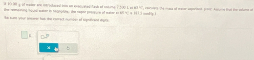 If 10.00 g of water are introduced into an evacuated flask of volume 7.500 L at 65°C ', calculate the mass of water vaporized. (Hint: Assume that the volume of 
the remaining liquid water is negligible; the vapor pressure of water at 65°C is 187.5 mmHg.) 
Be sure your answer has the correct number of significant digits.
g
×