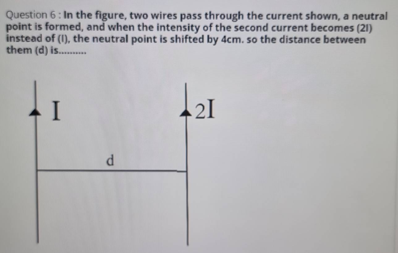 In the figure, two wires pass through the current shown, a neutral 
point is formed, and when the intensity of the second current becomes (21) 
instead of (I), the neutral point is shifted by 4cm. so the distance between 
them (d) is_