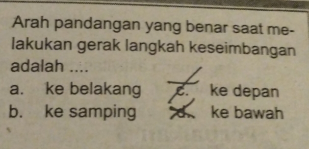 Arah pandangan yang benar saat me-
lakukan gerak langkah keseimbangan
adalah ....
a. ke belakang C. ke depan
b. ke samping ke bawah