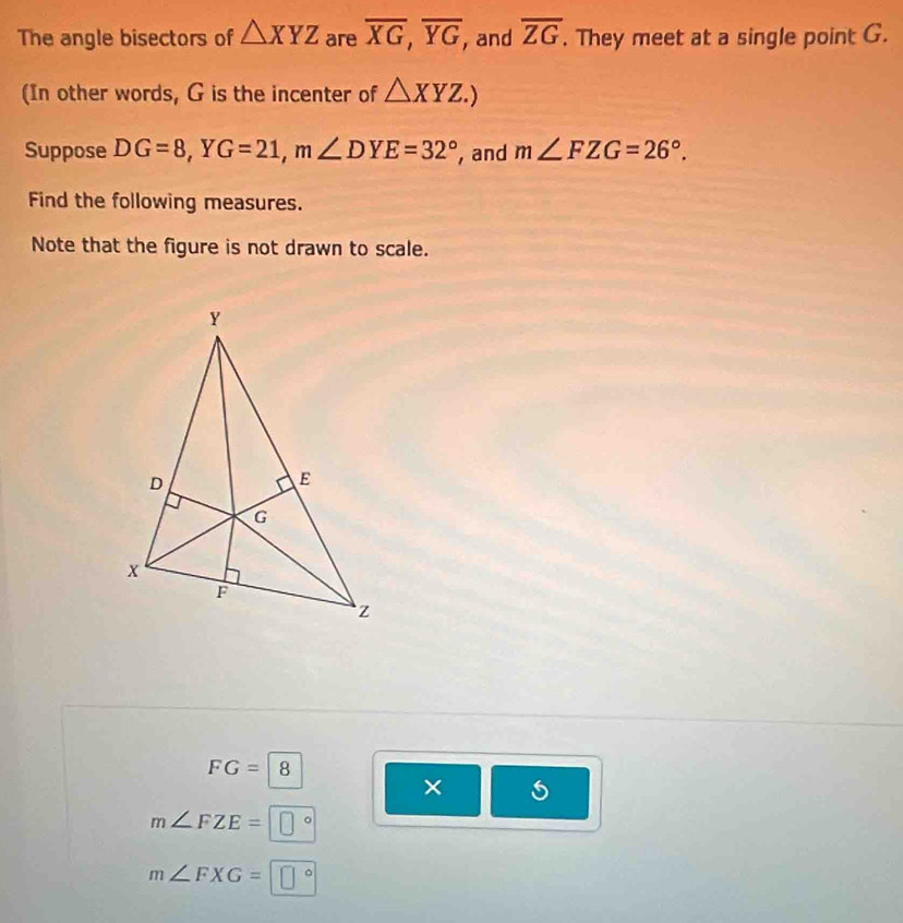 The angle bisectors of △ XYZ are overline XG, overline YG , and overline ZG. They meet at a single point G.
(In other words, G is the incenter of △ XYZ.) 
Suppose DG=8, YG=21, m∠ DYE=32° , and m∠ FZG=26°. 
Find the following measures.
Note that the figure is not drawn to scale.
FG=|8
×
m∠ FZE=□°
m∠ FXG=□°