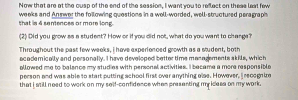 Now that are at the cusp of the end of the session, I want you to reflect on these last few 
weeks and Answer the following questions in a well-worded, well-structured paragraph 
that is 4 sentences or more long. 
(2) Did you grow as a student? How or if you did not, what do you want to change? 
Throughout the past few weeks, i have experienced growth as a student, both 
academically and personally. I have developed better time managements skills, which 
allowed me to balance my studies with personal activities. I became a more responsible 
person and was able to start putting school first over anything else. However, i recognize 
that i still need to work on my self-confidence when presenting my ideas on my work.