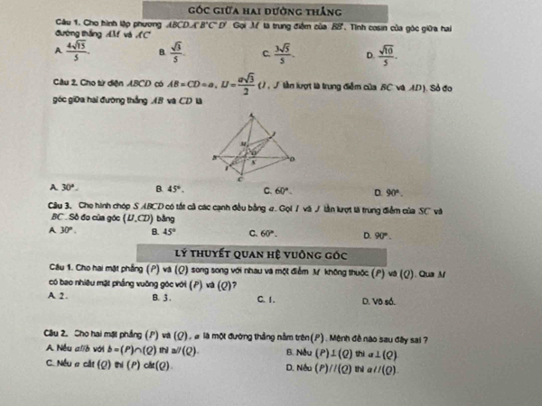 góc giữa hai đường thắng
Câu 1. Cho hình lập phương ABCDA'B'C'D' Gọi M là trung điệm của overline EB
đường thắng M và C . Tình cosin của góc giữa hai
A  4sqrt(15)/5 . B.  sqrt(3)/5 . C.  3sqrt(5)/5 . D.  sqrt(10)/5 .
Cầu 2, Cho tử diện ABCD có AB=CD=a,U= asqrt(3)/2 () , J lần lượt là trung điểm của BC và AD). Sỏ đo
góc giữa hai đường thắng AB và CD là
A 30°. B. 45°. C. 60°. D 90°.
Câu 3, Cho hình chóp S ABCD có tốt cả các cạnh đều bằng 4. Gọi / và / lần kợt là trung điểm của SC và
BC   Sồ đo của góc (U.CD) bàng
A 30°. B. 45° C. 60°. D. 90°.
lý thuyết quan hệ vuông GOC
Câu 1. Cho hai mặt phẳng (P) và (Q) song song với nhau và một điểm M không thuộc (P)va(Q). Qua M
có bao nhiêu mặt phầng vuông góc với (P) và ( 2 7
A 2. B. 3 . C. 1. D. Vô số.
Câu 2. Cho hai mặt phầng (P) va(Q). à là một đường thắng nằm trên(P). Mệnh đề nào sau đây sai 7
A Nếu alo với b=(P)∩ (Q)itial/(Q). B. Nẫu (P)⊥ (Q)tha⊥ (Q)
C. Nếu a cắt (Q)N(P)ch(Q). D. Nếu (P)//(Q) thì aparallel (Q).