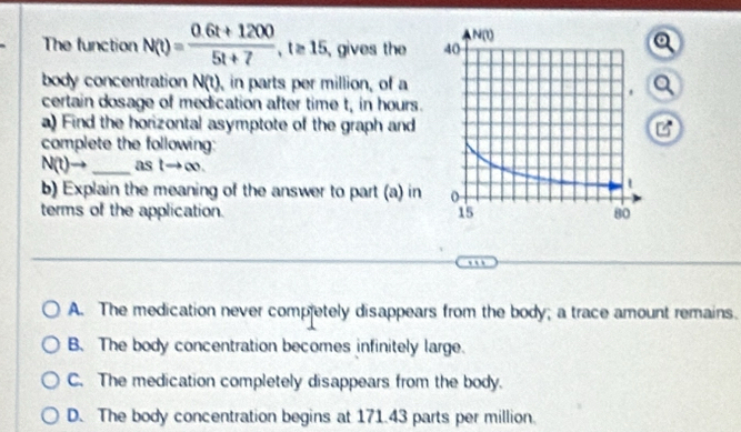 The function N(t)= (0.6t+1200)/5t+7 ,t≥ 15, , gives the 
body concentration N(t) ,in parts per million, of aa
certain dosage of medication after time t, in hours.
a) Find the horizontal asymptote of the graph and
complete the following:
N(t)→ _as tto ∈fty .
b) Explain the meaning of the answer to part (a) in 
terms of the application.
A. The medication never competely disappears from the body; a trace amount remains.
B. The body concentration becomes infinitely large.
C. The medication completely disappears from the body.
D. The body concentration begins at 171.43 parts per million.