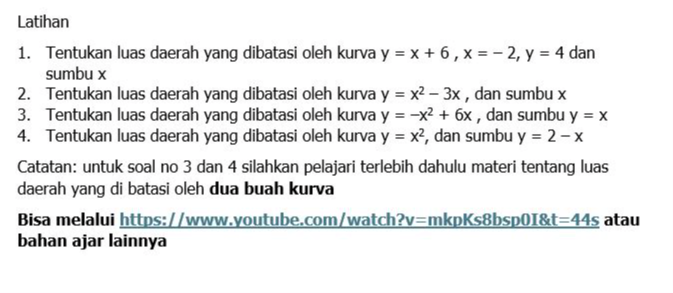 Latihan 
1. Tentukan luas daerah yang dibatasi oleh kurva y=x+6, x=-2, y=4 dan 
sumbu x
2. Tentukan luas daerah yang dibatasi oleh kurva y=x^2-3x , dan sumbu x
3. Tentukan luas daerah yang dibatasi oleh kurva y=-x^2+6x , dan sumbu y=x
4. Tentukan luas daerah yang dibatasi oleh kurva y=x^2 , dan sumbu y=2-x
Catatan: untuk soal no 3 dan 4 silahkan pelajari terlebih dahulu materi tentang luas 
daerah yang di batasi oleh dua buah kurva 
Bisa melalui https://www.youtube.com/watch? v= mkpKs8bsp0I&t =44s atau 
bahan ajar lainnya