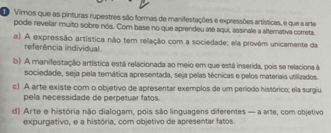 Vimos que as pinturas rupestres são formas de manifestações e expressões artísticas, e que a arte
pode revelar muito sobre nós. Com base no que aprendeu até aqui, assinale a alternativa correta.
a) A expressão artística não tem relação com a sociedade; ela provém unicamente da
referência individual.
b) A manifestação artística está relacionada ao meio em que está inserida, pois se relaciona à
sociedade, seja pela temática apresentada, seja pelas técnicas e pelos materiais utilizados.
c) A arte existe com o objetivo de apresentar exemplos de um período histórico; ela surgiu
pela necessidade de perpetuar fatos.
d) Arte e história não dialogam, pois são linguagens diferentes — a arte, com objetivo
expurgativo, e a história, com objetivo de apresentar fatos.