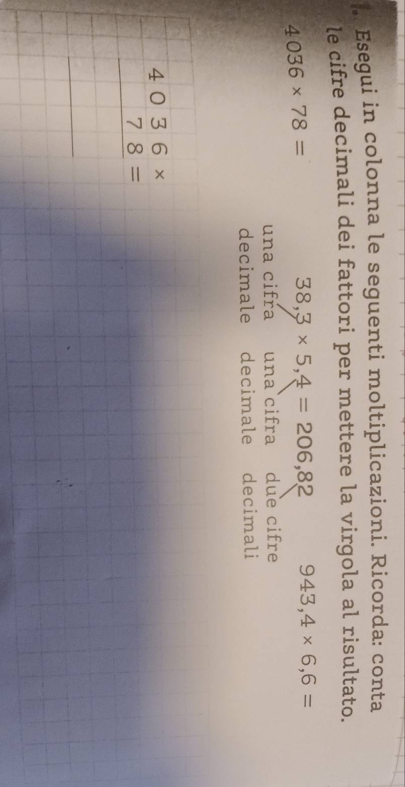 Esegui in colonna le seguenti moltiplicazioni. Ricorda: conta 
le cifre decimali dei fattori per mettere la virgola al risultato.
4036* 78=
38,3* 5,4=206,82
943,4* 6,6=
una cifra una cifra due cifre 
decimale decimale decimali
beginarrayr 4036*  78= hline endarray
_