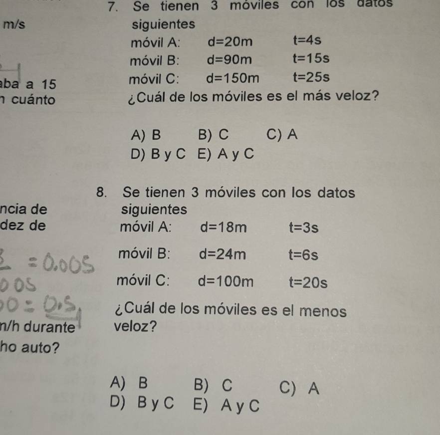 Se tienen 3 móviles con los datos
m/s siguientes
móvil A: d=20m t=4s
móvil B: d=90m t=15s
ba a 15 móvil C: d=150m t=25s
n cuánto ¿Cuál de los móviles es el más veloz?
A) B B) C C) A
D) B y C E) A y C
8. Se tienen 3 móviles con los datos
ncia de siguientes
dez de móvil A: d=18m t=3s
móvil B: d=24m t=6s
móvil C: d=100m t=20s
¿Cuál de los móviles es el menos
n/h durante veloz?
ho auto?
A) B B) C C) A
D) B y C E) A y C