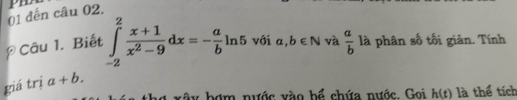 Pm 
01 đến câu 02. 
* Câu 1. Biết
∈tlimits _(-2)^2 (x+1)/x^2-9 dx=- a/b ln 5 với a,b∈ N và  a/b  là phân số tối giản. Tính 
giá trị a+b. 
thợ xây hợm nước vào bể chứa nước. Goi h(t) là thể tích