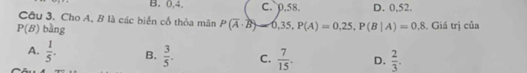 B. 0, 4. C. 0, 58. D. 0,52.
Câu 3. Cho A, B là các biến cố thỏa mãn P(overline A· overline B)-0,35, P(A)=0,25, P(B|A)=0,8
P(B) bằng . Giá trị của
A.  1/5 . B.  3/5 . C.  7/15 .
D.  2/3 .