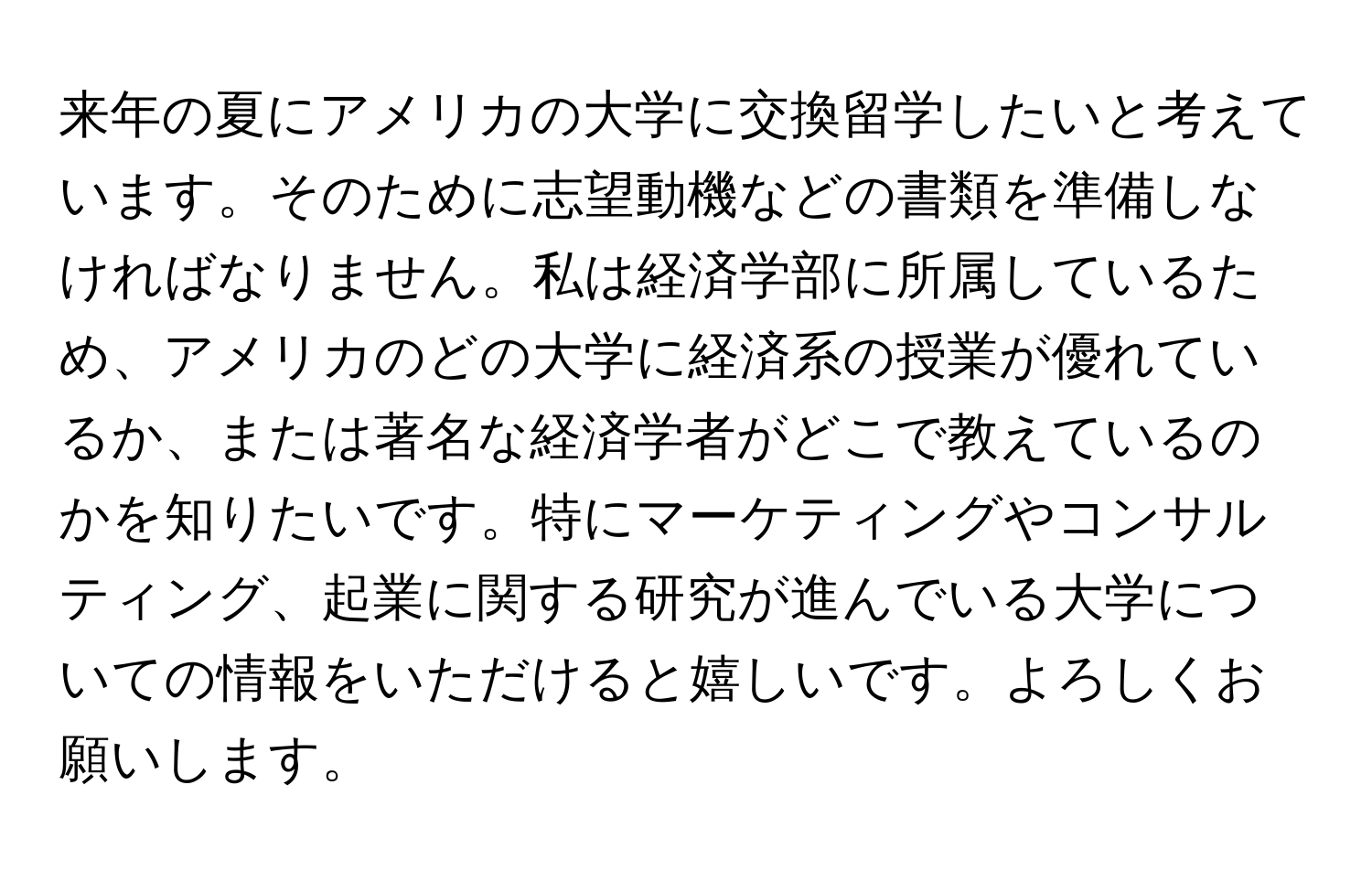 来年の夏にアメリカの大学に交換留学したいと考えています。そのために志望動機などの書類を準備しなければなりません。私は経済学部に所属しているため、アメリカのどの大学に経済系の授業が優れているか、または著名な経済学者がどこで教えているのかを知りたいです。特にマーケティングやコンサルティング、起業に関する研究が進んでいる大学についての情報をいただけると嬉しいです。よろしくお願いします。