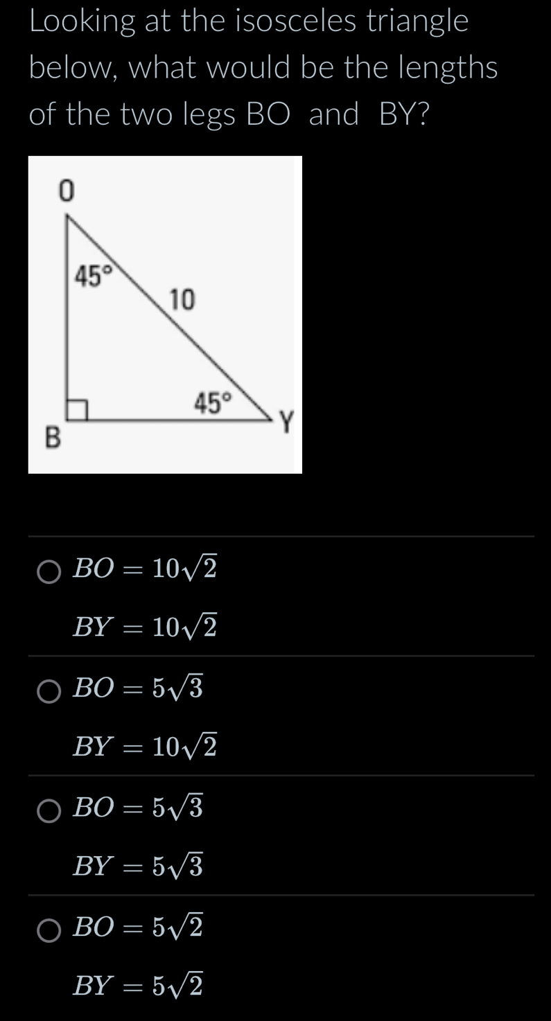 Looking at the isosceles triangle
below, what would be the lengths
of the two legs BO and BY?
BO=10sqrt(2)
BY=10sqrt(2)
BO=5sqrt(3)
BY=10sqrt(2)
BO=5sqrt(3)
BY=5sqrt(3)
BO=5sqrt(2)
BY=5sqrt(2)