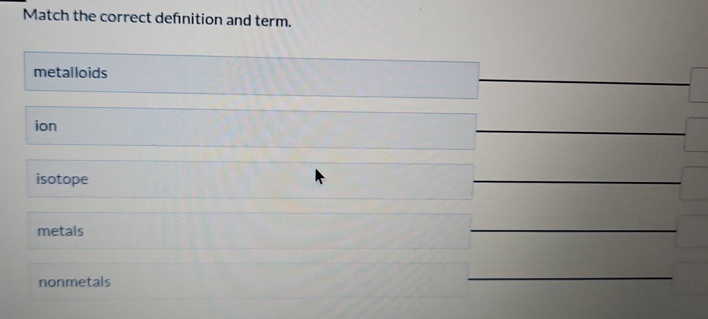 Match the correct defnition and term. 
metalloids 
ion 
_ 
isotope 
_ 
metals 
_ 
nonmetals 
_