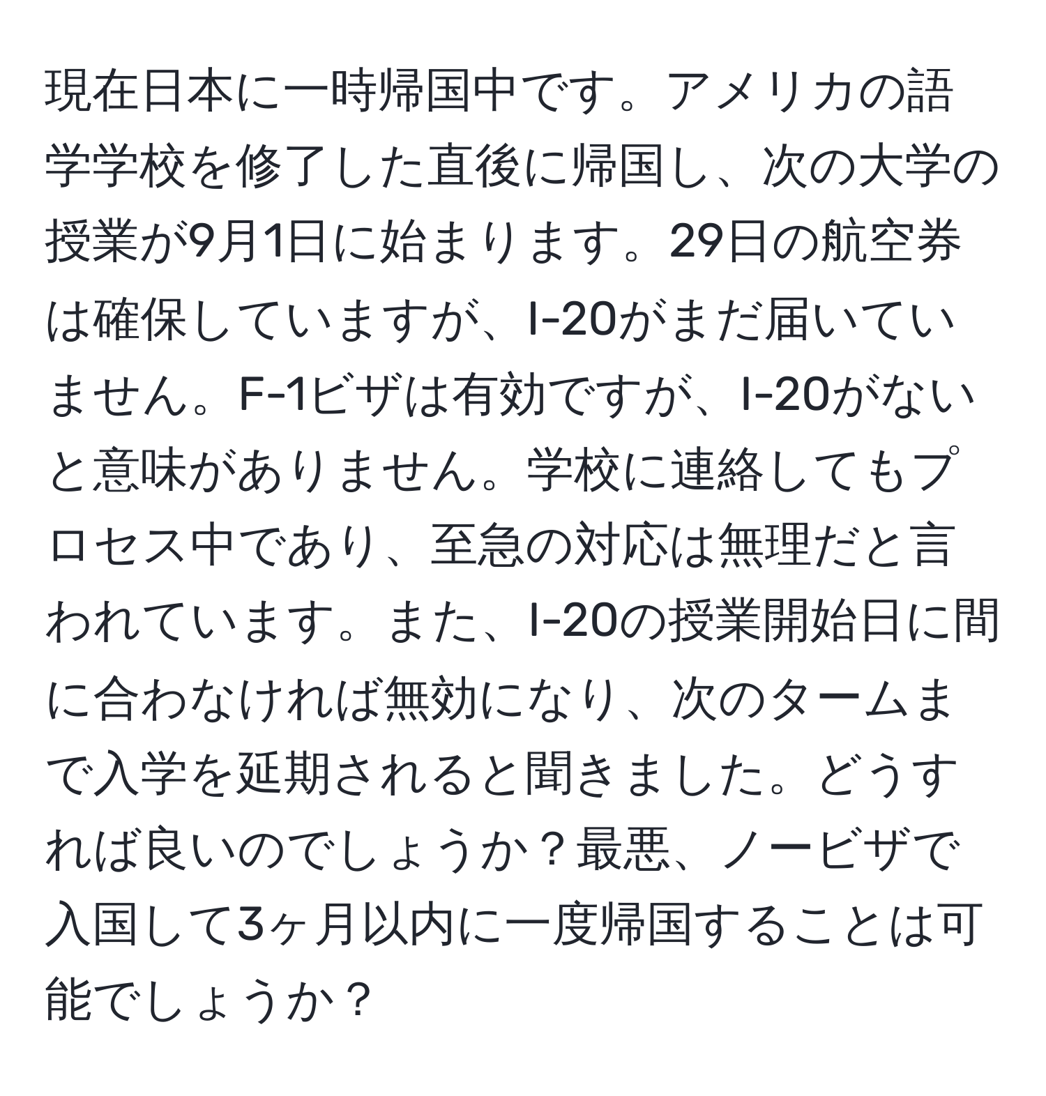 現在日本に一時帰国中です。アメリカの語学学校を修了した直後に帰国し、次の大学の授業が9月1日に始まります。29日の航空券は確保していますが、I-20がまだ届いていません。F-1ビザは有効ですが、I-20がないと意味がありません。学校に連絡してもプロセス中であり、至急の対応は無理だと言われています。また、I-20の授業開始日に間に合わなければ無効になり、次のタームまで入学を延期されると聞きました。どうすれば良いのでしょうか？最悪、ノービザで入国して3ヶ月以内に一度帰国することは可能でしょうか？