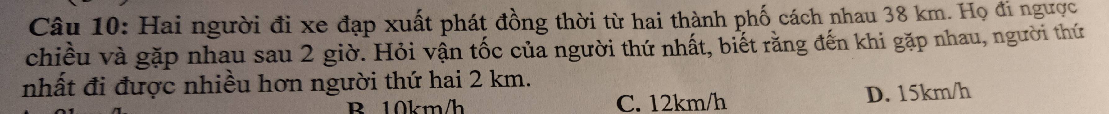 Hai người đi xe đạp xuất phát đồng thời từ hai thành phố cách nhau 38 km. Họ đi ngược
chiều và gặp nhau sau 2 giờ. Hỏi vận tốc của người thứ nhất, biết rằng đến khi gặp nhau, người thứ
nhất đi được nhiều hơn người thứ hai 2 km.
B 10km/h C. 12km/h D. 15km/h