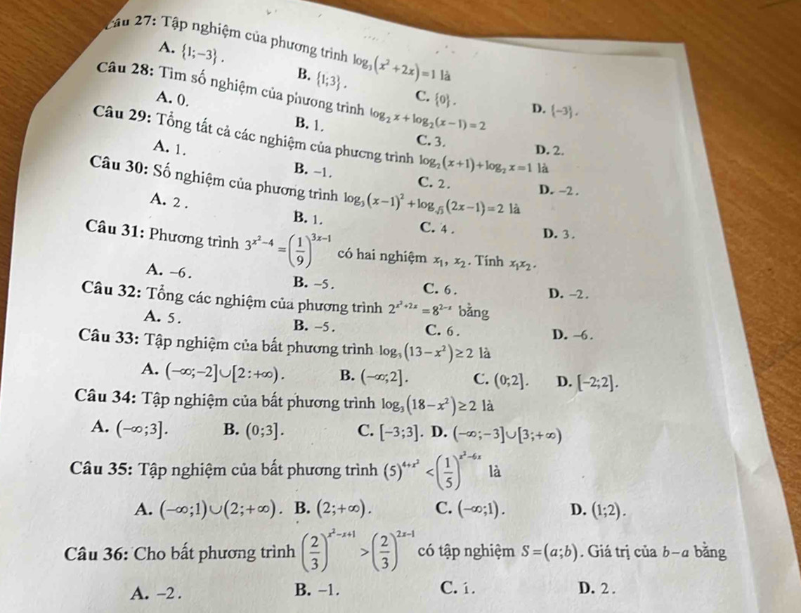 Tập nghiệm của phương trình log _3(x^2+2x)=1 là
A.  1;-3 . B.  1;3 .
Câu 28: Tìm số nghiệm của phương trình log _2x+log _2(x-1)=2
C.
A. 0.  0 .
D.  -3 ,
B. 1. C. 3.
Câu 29: Tổng tất cả các nghiệm của phương trình log _2(x+1)+log _2x=1 là
D. 2.
A. 1. B. -1.
Câu 30: Số nghiệm của phương trình log _3(x-1)^2+log _sqrt(3)(2x-1)=2 là
C. 2. D. -2 .
A. 2 . B. 1.
C. 4 . D. 3 .
Câu 31: Phương trình 3^(x^2)-4=( 1/9 )^3x-1 có hai nghiệm x_1,x_2. Tính x_1x_2.
A. -6. B. -5 . C. 6 .
D. -2 .
Câu 32: Tổng các nghiệm của phương trình 2^(x^2)+2x=8^(2-x) bằng
A. 5. B. -5 . C. 6 . D. ~6.
Câu 33: Tập nghiệm của bất phương trình log _3(13-x^2)≥ 2 là
A. (-∈fty ;-2]∪ [2:+∈fty ). B. (-∈fty ;2]. C. (0;2]. D. [-2;2].
Câu 34: Tập nghiệm của bất phương trình log _3(18-x^2)≥ 2 là
A. (-∈fty ;3]. B. (0;3]. C. [-3;3]. D. (-∈fty ;-3]∪ [3;+∈fty )
Câu 35: Tập nghiệm của bất phương trình (5)^4+x^2 là
A. (-∈fty ;1)∪ (2;+∈fty ). B. (2;+∈fty ). C. (-∈fty ;1). D. (1;2).
Câu 36: Cho bất phương trình ( 2/3 )^x^2-x+1>( 2/3 )^2x-1 có tập nghiệm S=(a;b). Giá trị của b-a bằng
B. −1.
A. -2 . C. 1. D. 2 .