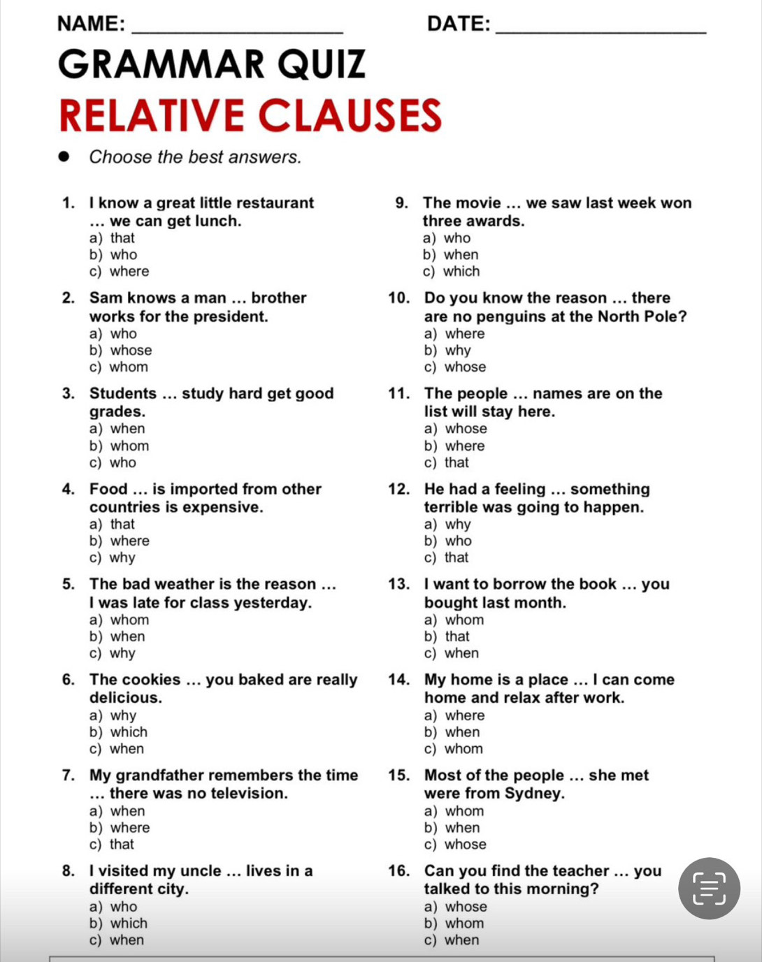 NAME: _DATE:_
GRAMMAR QUIZ
RELATIVE CLAUSES
Choose the best answers.
1. I know a great little restaurant 9. The movie ... we saw last week won
... we can get lunch. three awards.
a) that a) who
b) who b) when
c) where c) which
2. Sam knows a man …. brother 10. Do you know the reason ... there
works for the president. are no penguins at the North Pole?
a) who a) where
b) whose b) why
c) whom c) whose
3. Students ... study hard get good 11. The people ... names are on the
grades. list will stay here.
a) when a) whose
b)whom b) where
c) who c that
4. Food ... is imported from other 12. He had a feeling ... something
countries is expensive. terrible was going to happen.
a) that a) why
b) where b) who
c) why c) that
5. The bad weather is the reason ... 13. I want to borrow the book ... you
I was late for class yesterday. bought last month.
a) whom a) whom
b) when b) that
c) why c) when
6. The cookies ... you baked are really 14. My home is a place ... I can come
delicious. home and relax after work.
a) why a) where
b) which b) when
c) when c) whom
7. My grandfather remembers the time 15. Most of the people ... she met
... there was no television. were from Sydney.
a) when a) whom
b) where b) when
c) that c) whose
8. I visited my uncle ... lives in a 16. Can you find the teacher ... you
different city. talked to this morning?
a) who a) whose
b) which b) whom
c) when c) when