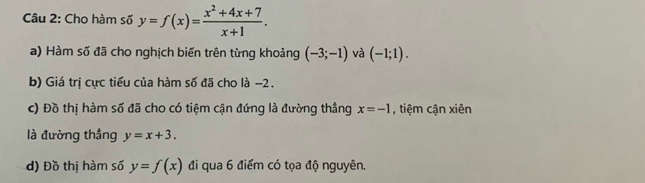 Cho hàm số y=f(x)= (x^2+4x+7)/x+1 . 
a) Hàm số đã cho nghịch biến trên từng khoảng (-3;-1) và (-1;1). 
b) Giá trị cực tiểu của hàm số đã cho là -2. 
c) Đồ thị hàm số đã cho có tiệm cận đứng là đường thẳng x=-1 , tiệm cận xiên 
là đường thẳng y=x+3. 
d) Đồ thị hàm số y=f(x) đi qua 6 điểm có tọa độ nguyên.