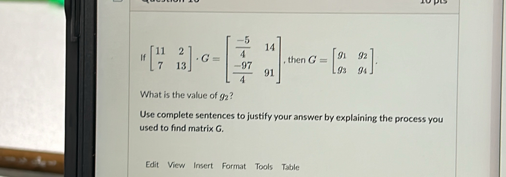 beginbmatrix 11&2 7&13endbmatrix · G=beginbmatrix  (-5)/4 &14  (-97)/4 &91endbmatrix , then G=beginbmatrix g_1&g_2 g_3&g_4endbmatrix. 
What is the value of g₂?
Use complete sentences to justify your answer by explaining the process you
used to find matrix G.
Edit View Insert Format Tools Table