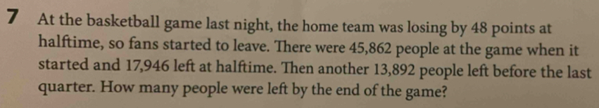 At the basketball game last night, the home team was losing by 48 points at 
halftime, so fans started to leave. There were 45,862 people at the game when it 
started and 17,946 left at halftime. Then another 13,892 people left before the last 
quarter. How many people were left by the end of the game?