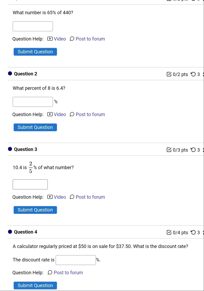 What number is 65% of 440? 
Question Help: ® Video 〇 Post to forum 
Submit Question 
Question 2 0/2 pts つ 3 
What percent of 8 is 6.4? 
% 
Question Help: ® Video Ω Post to forum 
Submit Question 
Question 3 C 0/3 pts つ3 
10.4 is  2/5  % of what number? 
Question Help: Video Ω Post to forum 
Submit Question 
Question 4 0/4 pts つ 3 ： 
A calculator regularly priced at $50 is on sale for $37.50. What is the discount rate? 
The discount rate is □ %
Question Help: Ω Post to forum 
Submit Question