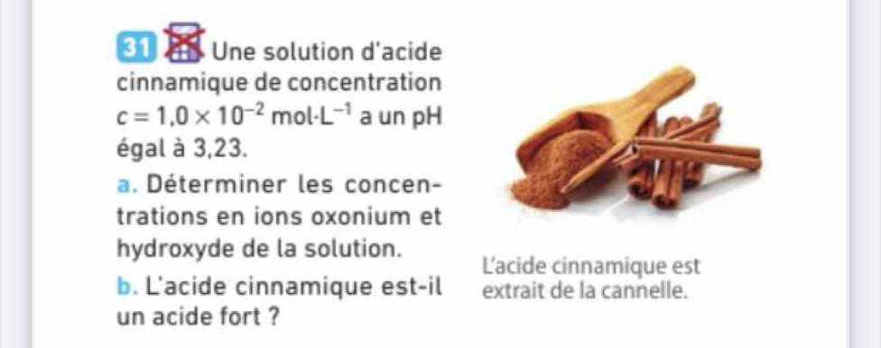 Une solution d'acide 
cinnamique de concentration
c=1,0* 10^(-2)mol· L^(-1) a un pH 
égal à 3,23. 
a. Déterminer les concen- 
trations en ions oxonium et 
hydroxyde de la solution. Lacide cinnamique est 
b. L'acide cinnamique est-il extrait de la cannelle. 
un acide fort ?