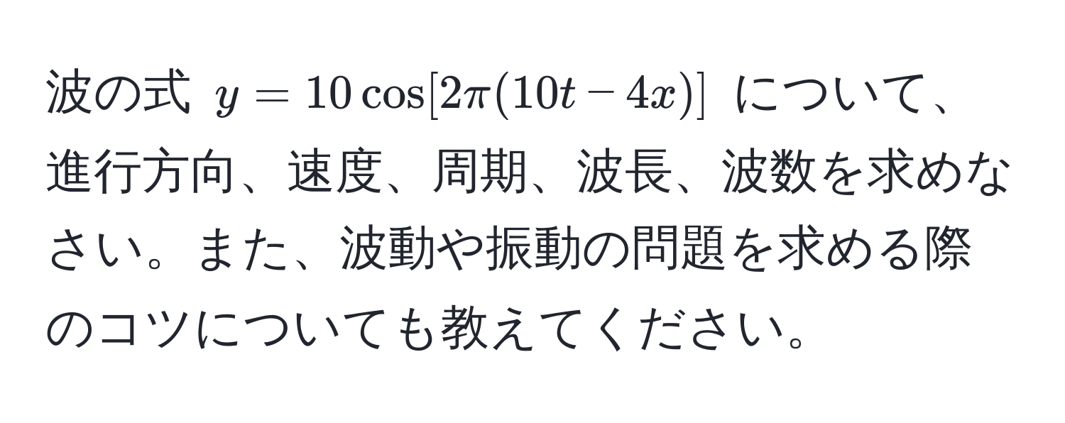 波の式 $y=10 cos[2π(10t-4x)]$ について、進行方向、速度、周期、波長、波数を求めなさい。また、波動や振動の問題を求める際のコツについても教えてください。