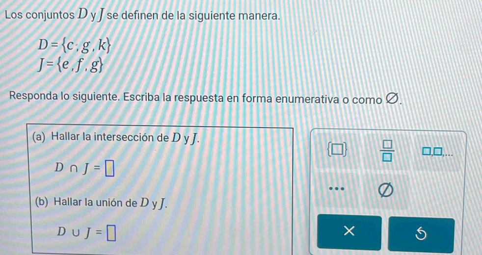 Los conjuntos D y J se definen de la siguiente manera.
D= c;g,k
J= e,f,g
Responda lo siguiente. Escriba la respuesta en forma enumerativa o como Ø. 
(a) Hallar la intersección de D y J.
 □   □ /□   □ ,□ ,...
D∩ J=□
… 
(b) Hallar la unión de D y J.
D∪ J=□
×