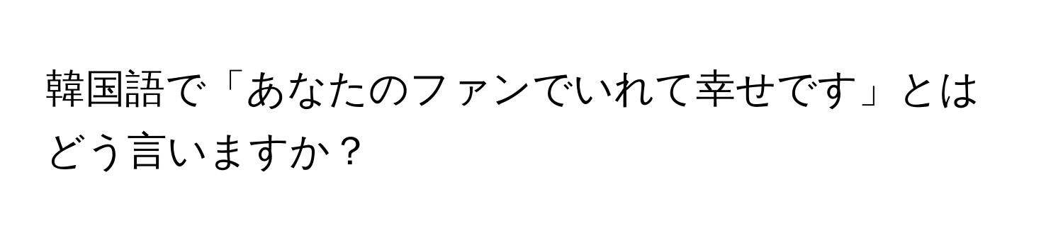 韓国語で「あなたのファンでいれて幸せです」とはどう言いますか？