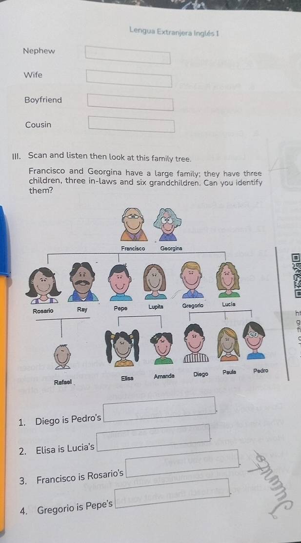 Lengua Extranjera Inglés I
Nephew
Wife
Boyfriend
Cousin
III. Scan and listen then look at this family tree.
Francisco and Georgina have a large family; they have three
children, three in-laws and six grandchildren. Can you identify
them?
7
ht
1. Diego is Pedro's
2. Elisa is Lucia's
3. Francisco is Rosario's
4. Gregorio is Pepe's