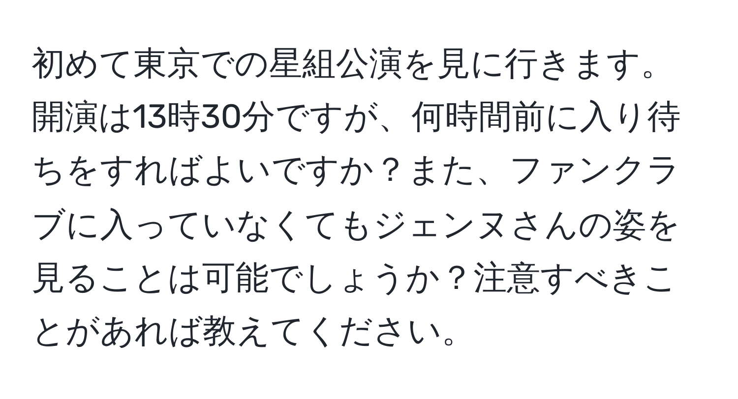 初めて東京での星組公演を見に行きます。開演は13時30分ですが、何時間前に入り待ちをすればよいですか？また、ファンクラブに入っていなくてもジェンヌさんの姿を見ることは可能でしょうか？注意すべきことがあれば教えてください。