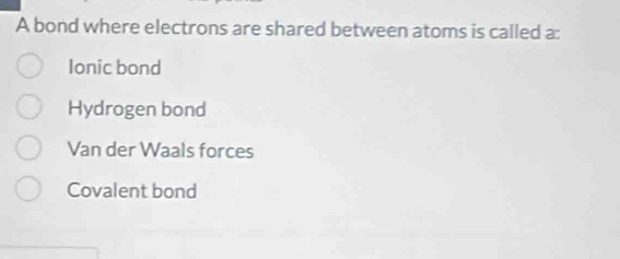 A bond where electrons are shared between atoms is called a:
Ionic bond
Hydrogen bond
Van der Waals forces
Covalent bond